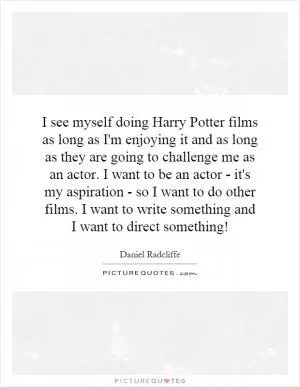 I see myself doing Harry Potter films as long as I'm enjoying it and as long as they are going to challenge me as an actor. I want to be an actor - it's my aspiration - so I want to do other films. I want to write something and I want to direct something! Picture Quote #1
