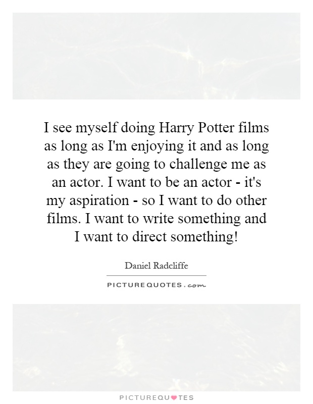I see myself doing Harry Potter films as long as I'm enjoying it and as long as they are going to challenge me as an actor. I want to be an actor - it's my aspiration - so I want to do other films. I want to write something and I want to direct something! Picture Quote #1