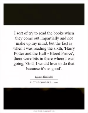 I sort of try to read the books when they come out impartially and not make up my mind, but the fact is when I was reading the sixth, 'Harry Potter and the Half - Blood Prince', there were bits in there where I was going, 'God, I would love to do that because it's so good' Picture Quote #1