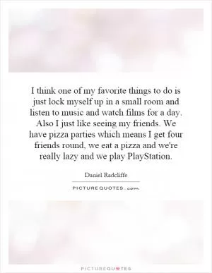 I think one of my favorite things to do is just lock myself up in a small room and listen to music and watch films for a day. Also I just like seeing my friends. We have pizza parties which means I get four friends round, we eat a pizza and we're really lazy and we play PlayStation Picture Quote #1