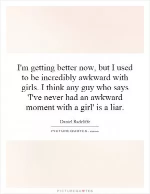 I'm getting better now, but I used to be incredibly awkward with girls. I think any guy who says 'I've never had an awkward moment with a girl' is a liar Picture Quote #1