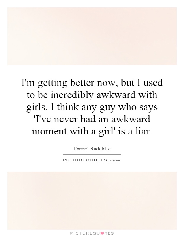 I'm getting better now, but I used to be incredibly awkward with girls. I think any guy who says 'I've never had an awkward moment with a girl' is a liar Picture Quote #1