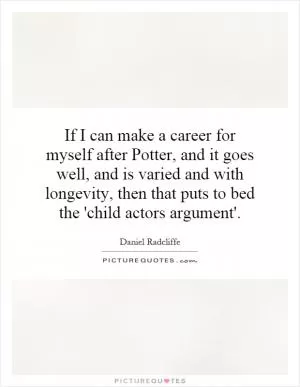 If I can make a career for myself after Potter, and it goes well, and is varied and with longevity, then that puts to bed the 'child actors argument' Picture Quote #1