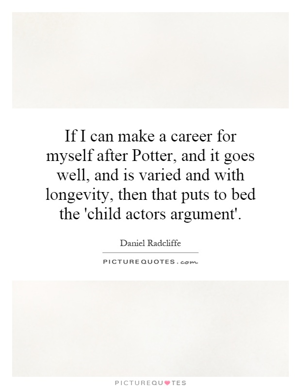If I can make a career for myself after Potter, and it goes well, and is varied and with longevity, then that puts to bed the 'child actors argument' Picture Quote #1
