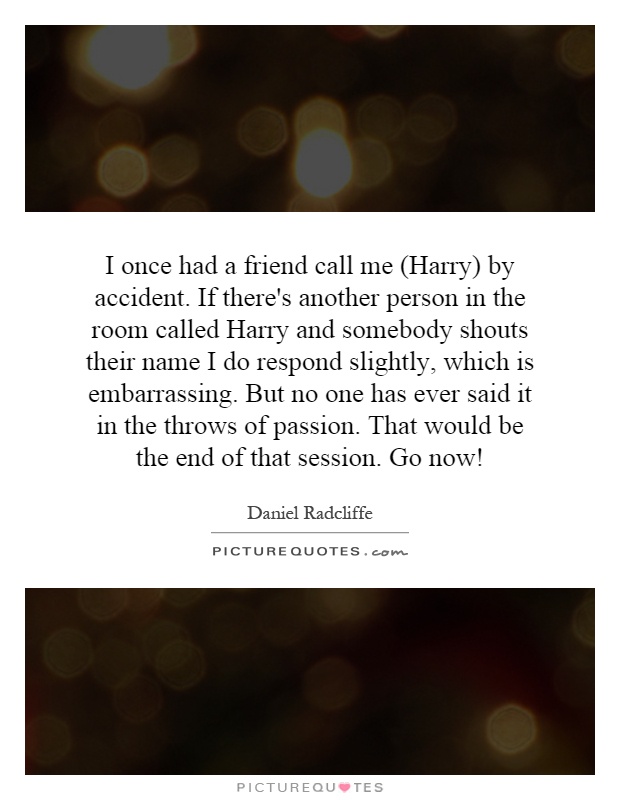 I once had a friend call me (Harry) by accident. If there's another person in the room called Harry and somebody shouts their name I do respond slightly, which is embarrassing. But no one has ever said it in the throws of passion. That would be the end of that session. Go now! Picture Quote #1