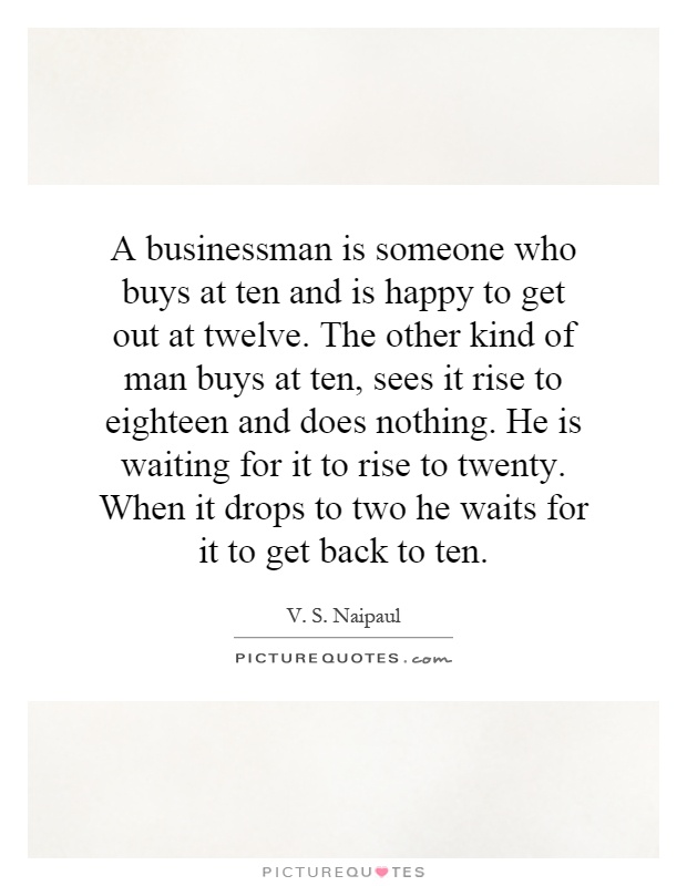 A businessman is someone who buys at ten and is happy to get out at twelve. The other kind of man buys at ten, sees it rise to eighteen and does nothing. He is waiting for it to rise to twenty. When it drops to two he waits for it to get back to ten Picture Quote #1