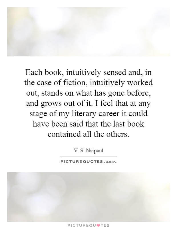 Each book, intuitively sensed and, in the case of fiction, intuitively worked out, stands on what has gone before, and grows out of it. I feel that at any stage of my literary career it could have been said that the last book contained all the others Picture Quote #1