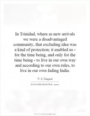 In Trinidad, where as new arrivals we were a disadvantaged community, that excluding idea was a kind of protection; it enabled us - for the time being, and only for the time being - to live in our own way and according to our own rules, to live in our own fading India Picture Quote #1