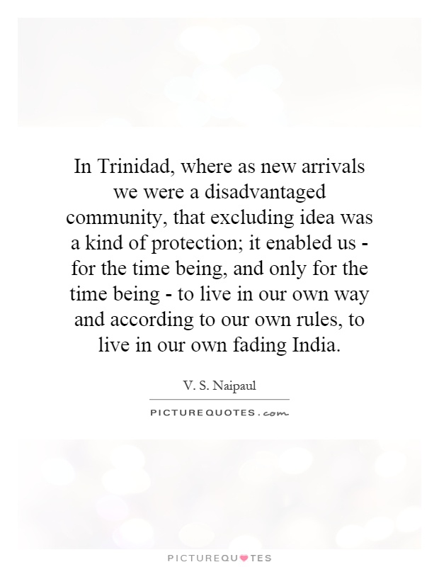 In Trinidad, where as new arrivals we were a disadvantaged community, that excluding idea was a kind of protection; it enabled us - for the time being, and only for the time being - to live in our own way and according to our own rules, to live in our own fading India Picture Quote #1
