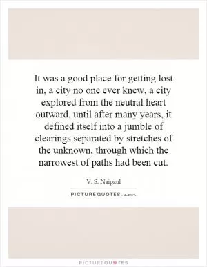 It was a good place for getting lost in, a city no one ever knew, a city explored from the neutral heart outward, until after many years, it defined itself into a jumble of clearings separated by stretches of the unknown, through which the narrowest of paths had been cut Picture Quote #1