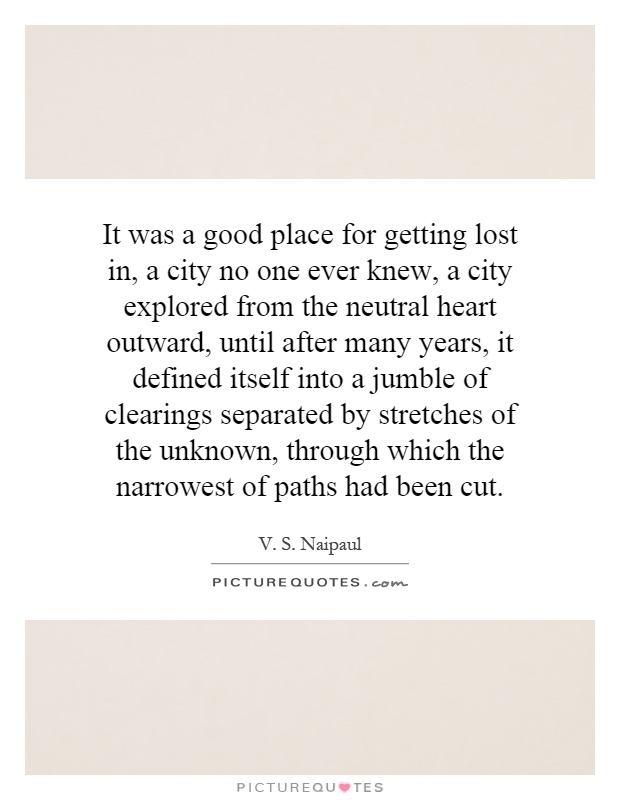 It was a good place for getting lost in, a city no one ever knew, a city explored from the neutral heart outward, until after many years, it defined itself into a jumble of clearings separated by stretches of the unknown, through which the narrowest of paths had been cut Picture Quote #1