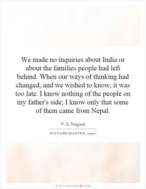 We made no inquiries about India or about the families people had left behind. When our ways of thinking had changed, and we wished to know, it was too late. I know nothing of the people on my father's side; I know only that some of them came from Nepal Picture Quote #1