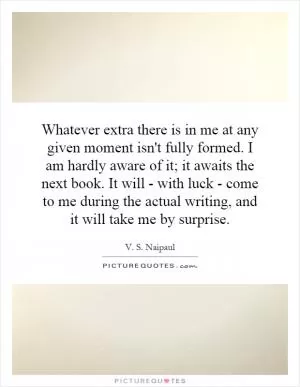 Whatever extra there is in me at any given moment isn't fully formed. I am hardly aware of it; it awaits the next book. It will - with luck - come to me during the actual writing, and it will take me by surprise Picture Quote #1