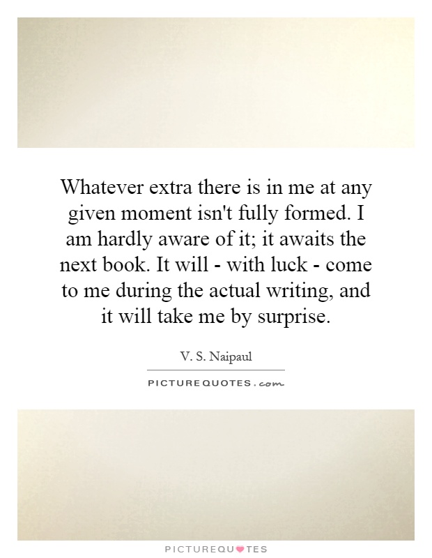 Whatever extra there is in me at any given moment isn't fully formed. I am hardly aware of it; it awaits the next book. It will - with luck - come to me during the actual writing, and it will take me by surprise Picture Quote #1