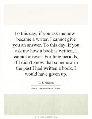 To this day, if you ask me how I became a writer, I cannot give you an answer. To this day, if you ask me how a book is written, I cannot answer. For long periods, if I didn't know that somehow in the past I had written a book, I would have given up Picture Quote #1
