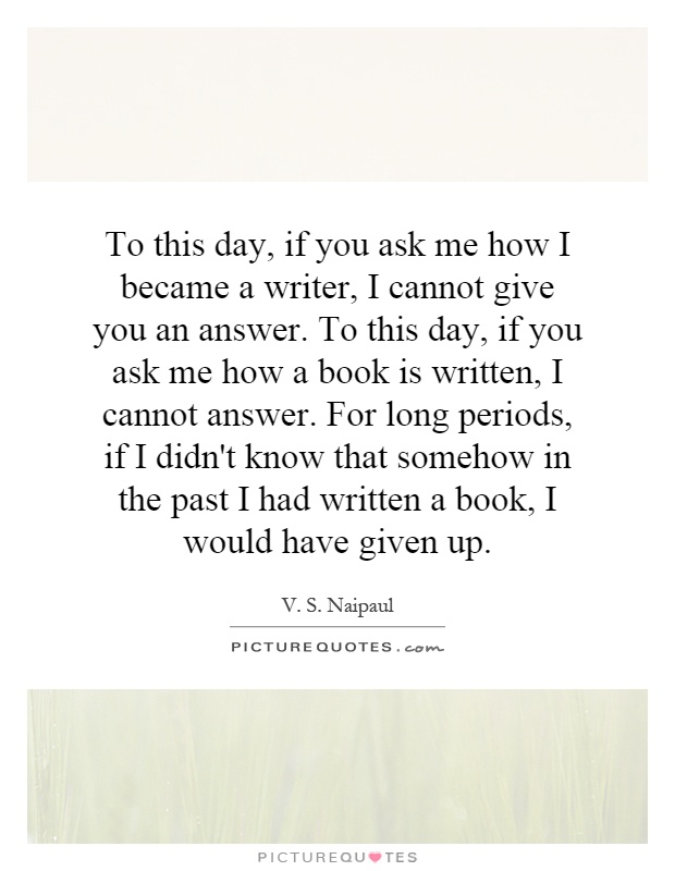 To this day, if you ask me how I became a writer, I cannot give you an answer. To this day, if you ask me how a book is written, I cannot answer. For long periods, if I didn't know that somehow in the past I had written a book, I would have given up Picture Quote #1