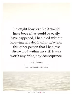I thought how terrible it would have been if, as could so easily have happened, I had died without knowing this depth of satisfaction, this other person that I had just discovered within myself. It was worth any price, any consequence Picture Quote #1
