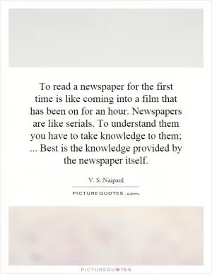 To read a newspaper for the first time is like coming into a film that has been on for an hour. Newspapers are like serials. To understand them you have to take knowledge to them;... Best is the knowledge provided by the newspaper itself Picture Quote #1