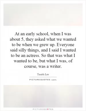 At an early school, when I was about 5, they asked what we wanted to be when we grew up. Everyone said silly things, and I said I wanted to be an actress. So that was what I wanted to be, but what I was, of course, was a writer Picture Quote #1