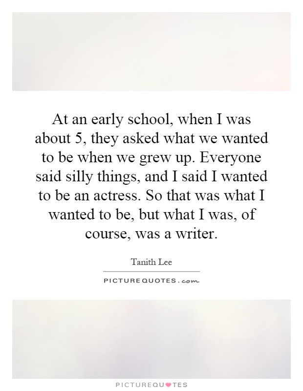 At an early school, when I was about 5, they asked what we wanted to be when we grew up. Everyone said silly things, and I said I wanted to be an actress. So that was what I wanted to be, but what I was, of course, was a writer Picture Quote #1
