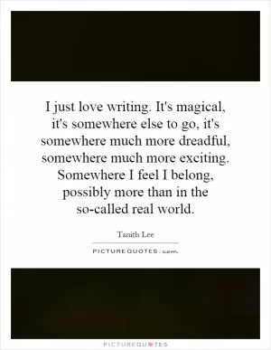 I just love writing. It's magical, it's somewhere else to go, it's somewhere much more dreadful, somewhere much more exciting. Somewhere I feel I belong, possibly more than in the so-called real world Picture Quote #1