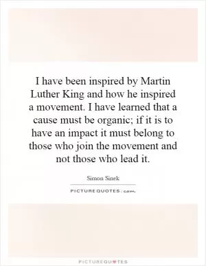 I have been inspired by Martin Luther King and how he inspired a movement. I have learned that a cause must be organic; if it is to have an impact it must belong to those who join the movement and not those who lead it Picture Quote #1
