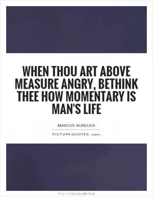 When thou art above measure angry, bethink thee how momentary is man's life Picture Quote #1