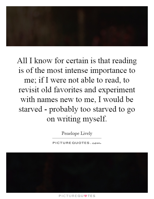 All I know for certain is that reading is of the most intense importance to me; if I were not able to read, to revisit old favorites and experiment with names new to me, I would be starved - probably too starved to go on writing myself Picture Quote #1