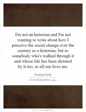 I'm not an historian and I'm not wanting to write about how I perceive the social change over the century as a historian, but as somebody who's walked through it and whose life has been dictated by it too, as all our lives are Picture Quote #1