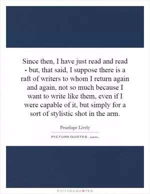 Since then, I have just read and read - but, that said, I suppose there is a raft of writers to whom I return again and again, not so much because I want to write like them, even if I were capable of it, but simply for a sort of stylistic shot in the arm Picture Quote #1