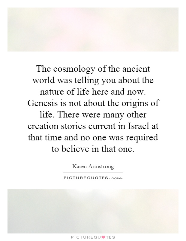 The cosmology of the ancient world was telling you about the nature of life here and now. Genesis is not about the origins of life. There were many other creation stories current in Israel at that time and no one was required to believe in that one Picture Quote #1