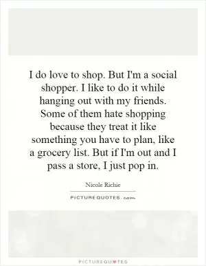 I do love to shop. But I'm a social shopper. I like to do it while hanging out with my friends. Some of them hate shopping because they treat it like something you have to plan, like a grocery list. But if I'm out and I pass a store, I just pop in Picture Quote #1