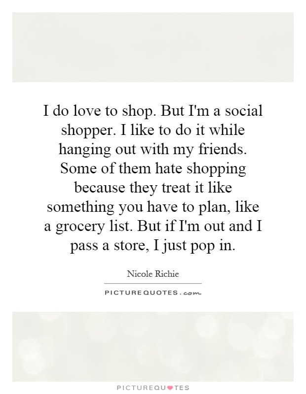 I do love to shop. But I'm a social shopper. I like to do it while hanging out with my friends. Some of them hate shopping because they treat it like something you have to plan, like a grocery list. But if I'm out and I pass a store, I just pop in Picture Quote #1