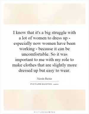 I know that it's a big struggle with a lot of women to dress up - especially now women have been working - because it can be uncomfortable. So it was important to me with my role to make clothes that are slightly more dressed up but easy to wear Picture Quote #1