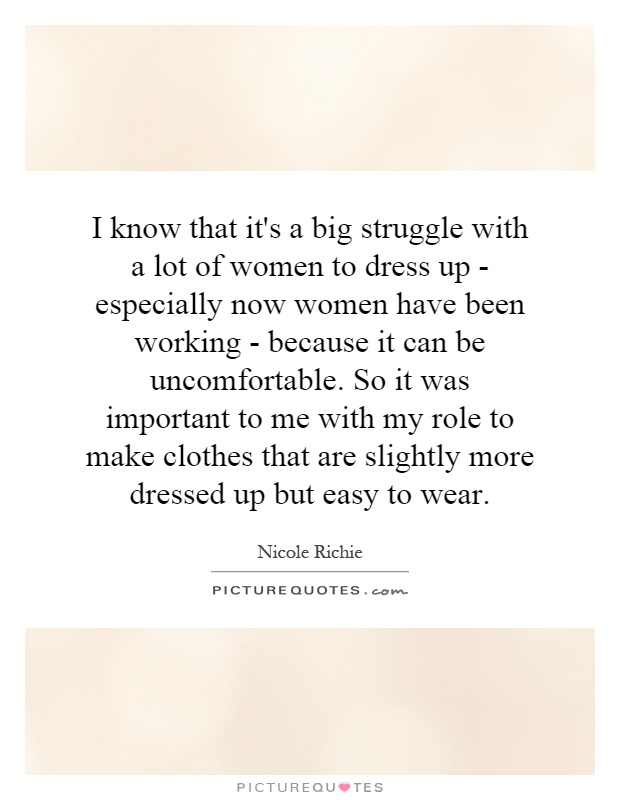 I know that it's a big struggle with a lot of women to dress up - especially now women have been working - because it can be uncomfortable. So it was important to me with my role to make clothes that are slightly more dressed up but easy to wear Picture Quote #1