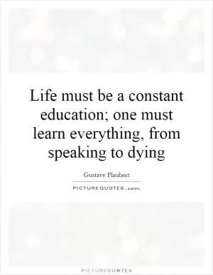 Life must be a constant education; one must learn everything, from speaking to dying Picture Quote #1
