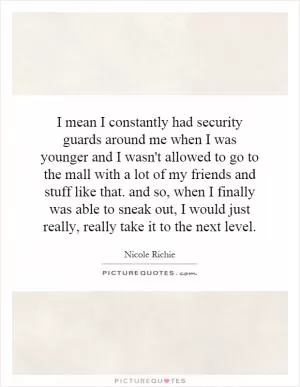 I mean I constantly had security guards around me when I was younger and I wasn't allowed to go to the mall with a lot of my friends and stuff like that. and so, when I finally was able to sneak out, I would just really, really take it to the next level Picture Quote #1