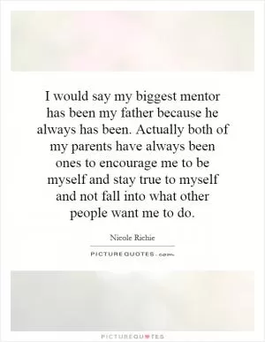 I would say my biggest mentor has been my father because he always has been. Actually both of my parents have always been ones to encourage me to be myself and stay true to myself and not fall into what other people want me to do Picture Quote #1