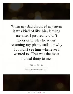 When my dad divorced my mom it was kind of like him leaving me also. I just really didn't understand why he wasn't returning my phone calls, or why I couldn't see him whenever I wanted to. That was the most hurtful thing to me Picture Quote #1