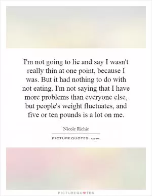 I'm not going to lie and say I wasn't really thin at one point, because I was. But it had nothing to do with not eating. I'm not saying that I have more problems than everyone else, but people's weight fluctuates, and five or ten pounds is a lot on me Picture Quote #1
