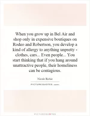 When you grow up in Bel Air and shop only in expensive boutiques on Rodeo and Robertson, you develop a kind of allergy to anything unpretty - clothes, cars... Even people... You start thinking that if you hang around unattractive people, their homeliness can be contagious Picture Quote #1