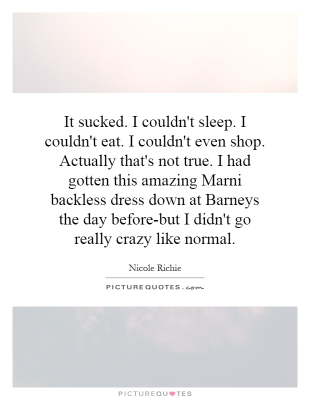 It sucked. I couldn't sleep. I couldn't eat. I couldn't even shop. Actually that's not true. I had gotten this amazing Marni backless dress down at Barneys the day before-but I didn't go really crazy like normal Picture Quote #1