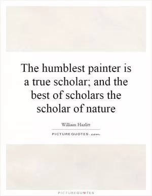 The humblest painter is a true scholar; and the best of scholars the scholar of nature Picture Quote #1