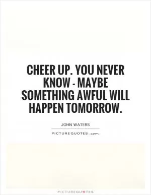 Cheer up. You never know - maybe something awful will happen tomorrow Picture Quote #1