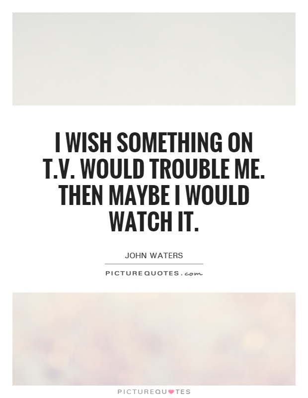 I wish something on T.V. Would trouble me. Then maybe I would watch it Picture Quote #1