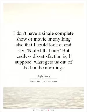 I don't have a single complete show or movie or anything else that I could look at and say, 'Nailed that one.' But endless dissatisfaction is, I suppose, what gets us out of bed in the morning Picture Quote #1