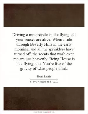 Driving a motorcycle is like flying. all your senses are alive. When I ride through Beverly Hills in the early morning, and all the sprinklers have turned off, the scents that wash over me are just heavenly. Being House is like flying, too. You're free of the gravity of what people think Picture Quote #1
