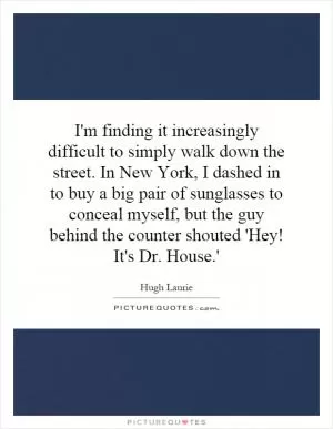 I'm finding it increasingly difficult to simply walk down the street. In New York, I dashed in to buy a big pair of sunglasses to conceal myself, but the guy behind the counter shouted 'Hey! It's Dr. House.' Picture Quote #1