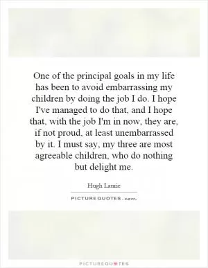 One of the principal goals in my life has been to avoid embarrassing my children by doing the job I do. I hope I've managed to do that, and I hope that, with the job I'm in now, they are, if not proud, at least unembarrassed by it. I must say, my three are most agreeable children, who do nothing but delight me Picture Quote #1