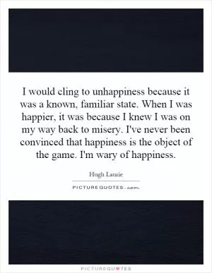 I would cling to unhappiness because it was a known, familiar state. When I was happier, it was because I knew I was on my way back to misery. I've never been convinced that happiness is the object of the game. I'm wary of happiness Picture Quote #1